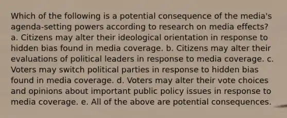 Which of the following is a potential consequence of the media's agenda-setting powers according to research on media effects? a. Citizens may alter their ideological orientation in response to hidden bias found in media coverage. b. Citizens may alter their evaluations of political leaders in response to media coverage. c. Voters may switch political parties in response to hidden bias found in media coverage. d. Voters may alter their vote choices and opinions about important public policy issues in response to media coverage. e. All of the above are potential consequences.