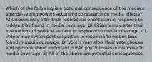 Which of the following is a potential consequence of the media's agenda-setting powers according to research on media effects? A) Citizens may alter their ideological orientation in response to hidden bias found in media coverage. B) Citizens may alter their evaluations of political leaders in response to media coverage. C) Voters may switch political parties in response to hidden bias found in media coverage. D) Voters may alter their vote choices and opinions about important public policy issues in response to media coverage. E) All of the above are potential consequences.