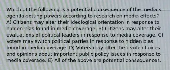 Which of the following is a potential consequence of the media's agenda-setting powers according to research on media effects? A) Citizens may alter their ideological orientation in response to hidden bias found in media coverage. B) Citizens may alter their evaluations of political leaders in response to media coverage. C) Voters may switch political parties in response to hidden bias found in media coverage. D) Voters may alter their vote choices and opinions about important public policy issues in response to media coverage. E) All of the above are potential consequences.