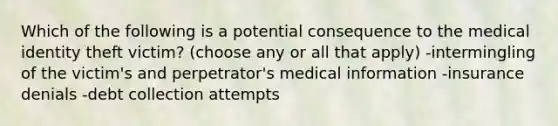 Which of the following is a potential consequence to the medical identity theft victim? (choose any or all that apply) -intermingling of the victim's and perpetrator's medical information -insurance denials -debt collection attempts