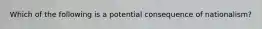 Which of the following is a potential consequence of nationalism?