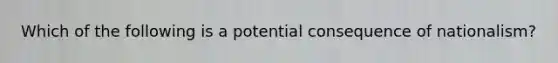 Which of the following is a potential consequence of nationalism?