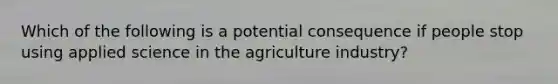 Which of the following is a potential consequence if people stop using applied science in the agriculture industry?