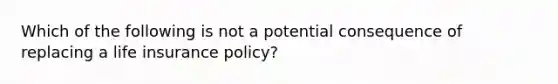 Which of the following is not a potential consequence of replacing a life insurance policy?