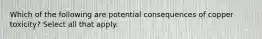 Which of the following are potential consequences of copper toxicity? Select all that apply.