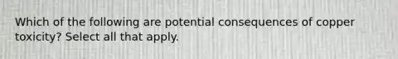 Which of the following are potential consequences of copper toxicity? Select all that apply.