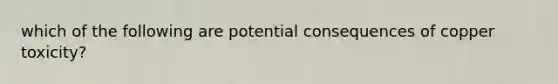 which of the following are potential consequences of copper toxicity?