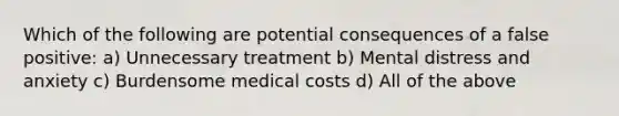 Which of the following are potential consequences of a false positive: a) Unnecessary treatment b) Mental distress and anxiety c) Burdensome medical costs d) All of the above