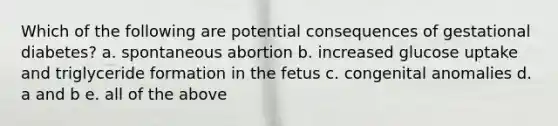 Which of the following are potential consequences of gestational diabetes? a. spontaneous abortion b. increased glucose uptake and triglyceride formation in the fetus c. congenital anomalies d. a and b e. all of the above