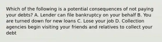 Which of the following is a potential consequences of not paying your debts? A. Lender can file bankruptcy on your behalf B. You are turned down for new loans C. Lose your job D. Collection agencies begin visiting your friends and relatives to collect your debt