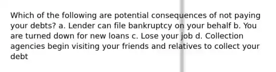 Which of the following are potential consequences of not paying your debts? a. Lender can file bankruptcy on your behalf b. You are turned down for new loans c. Lose your job d. Collection agencies begin visiting your friends and relatives to collect your debt