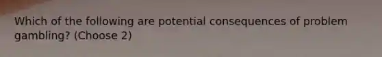 Which of the following are potential consequences of problem gambling? (Choose 2)