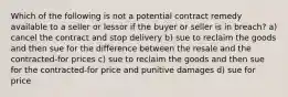 Which of the following is not a potential contract remedy available to a seller or lessor if the buyer or seller is in breach? a) cancel the contract and stop delivery b) sue to reclaim the goods and then sue for the difference between the resale and the contracted-for prices c) sue to reclaim the goods and then sue for the contracted-for price and punitive damages d) sue for price