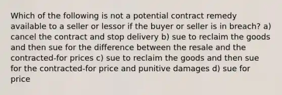 Which of the following is not a potential contract remedy available to a seller or lessor if the buyer or seller is in breach? a) cancel the contract and stop delivery b) sue to reclaim the goods and then sue for the difference between the resale and the contracted-for prices c) sue to reclaim the goods and then sue for the contracted-for price and punitive damages d) sue for price