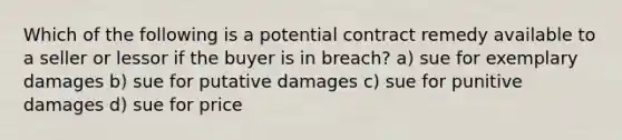 Which of the following is a potential contract remedy available to a seller or lessor if the buyer is in breach? a) sue for exemplary damages b) sue for putative damages c) sue for punitive damages d) sue for price