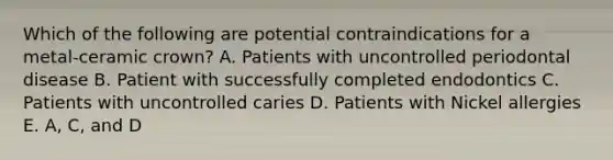 Which of the following are potential contraindications for a metal-ceramic crown? A. Patients with uncontrolled periodontal disease B. Patient with successfully completed endodontics C. Patients with uncontrolled caries D. Patients with Nickel allergies E. A, C, and D