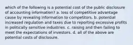 which of the following is a potential cost of the public disclosure of accounting information? a. loss of competitive advantage cause by revealing information to competitors. b. potential increased regulation and taxes due to reporting excessive profits in politically sensitive industries. c. raising and then failing to meet the expectations of investors. d. all of the above are potential costs of disclosure.