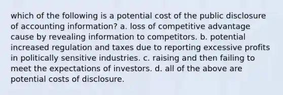 which of the following is a potential cost of the public disclosure of accounting information? a. loss of competitive advantage cause by revealing information to competitors. b. potential increased regulation and taxes due to reporting excessive profits in politically sensitive industries. c. raising and then failing to meet the expectations of investors. d. all of the above are potential costs of disclosure.