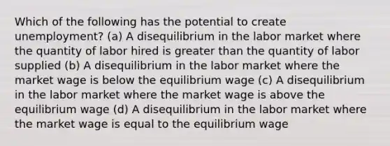 Which of the following has the potential to create unemployment? (a) A disequilibrium in the labor market where the quantity of labor hired is greater than the quantity of labor supplied (b) A disequilibrium in the labor market where the market wage is below the equilibrium wage (c) A disequilibrium in the labor market where the market wage is above the equilibrium wage (d) A disequilibrium in the labor market where the market wage is equal to the equilibrium wage