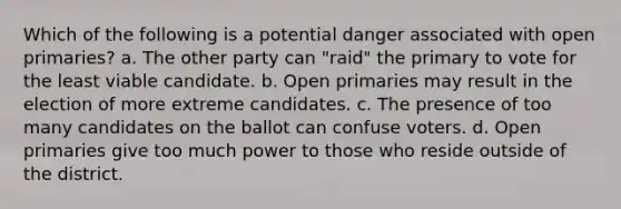 Which of the following is a potential danger associated with open primaries? a. The other party can "raid" the primary to vote for the least viable candidate. b. Open primaries may result in the election of more extreme candidates. c. The presence of too many candidates on the ballot can confuse voters. d. Open primaries give too much power to those who reside outside of the district.