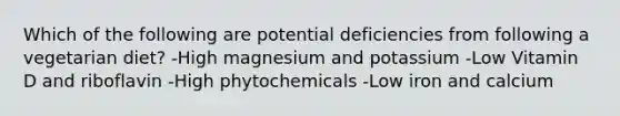 Which of the following are potential deficiencies from following a vegetarian diet? -High magnesium and potassium -Low Vitamin D and riboflavin -High phytochemicals -Low iron and calcium