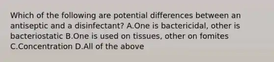 Which of the following are potential differences between an antiseptic and a disinfectant? A.One is bactericidal, other is bacteriostatic B.One is used on tissues, other on fomites C.Concentration D.All of the above