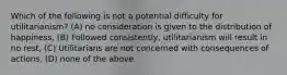 Which of the following is not a potential difficulty for utilitarianism? (A) no consideration is given to the distribution of happiness, (B) Followed consistently, utilitarianism will result in no rest, (C) Utilitarians are not concerned with consequences of actions, (D) none of the above