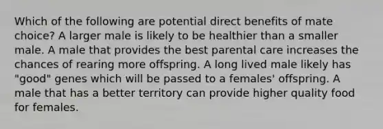 Which of the following are potential direct benefits of mate choice? A larger male is likely to be healthier than a smaller male. A male that provides the best parental care increases the chances of rearing more offspring. A long lived male likely has "good" genes which will be passed to a females' offspring. A male that has a better territory can provide higher quality food for females.