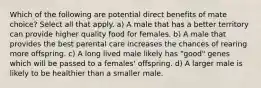 Which of the following are potential direct benefits of mate choice? Select all that apply. a) A male that has a better territory can provide higher quality food for females. b) A male that provides the best parental care increases the chances of rearing more offspring. c) A long lived male likely has "good" genes which will be passed to a females' offspring. d) A larger male is likely to be healthier than a smaller male.