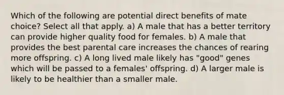 Which of the following are potential direct benefits of mate choice? Select all that apply. a) A male that has a better territory can provide higher quality food for females. b) A male that provides the best parental care increases the chances of rearing more offspring. c) A long lived male likely has "good" genes which will be passed to a females' offspring. d) A larger male is likely to be healthier than a smaller male.