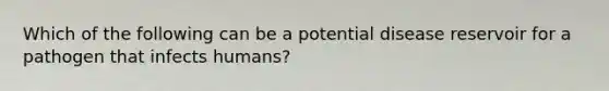 Which of the following can be a potential disease reservoir for a pathogen that infects humans?