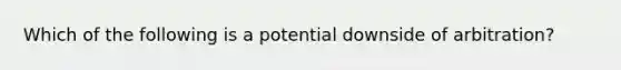 Which of the following is a potential downside of arbitration?