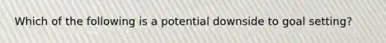 Which of the following is a potential downside to goal setting?