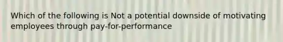 Which of the following is Not a potential downside of motivating employees through pay-for-performance