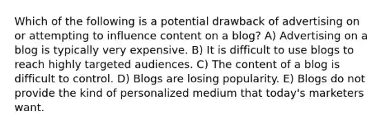 Which of the following is a potential drawback of advertising on or attempting to influence content on a blog? A) Advertising on a blog is typically very expensive. B) It is difficult to use blogs to reach highly targeted audiences. C) The content of a blog is difficult to control. D) Blogs are losing popularity. E) Blogs do not provide the kind of personalized medium that today's marketers want.