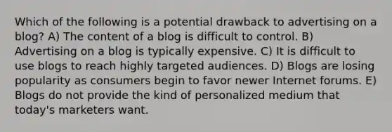 Which of the following is a potential drawback to advertising on a blog? A) The content of a blog is difficult to control. B) Advertising on a blog is typically expensive. C) It is difficult to use blogs to reach highly targeted audiences. D) Blogs are losing popularity as consumers begin to favor newer Internet forums. E) Blogs do not provide the kind of personalized medium that today's marketers want.