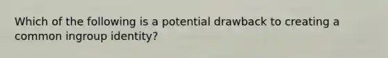 Which of the following is a potential drawback to creating a common ingroup identity?