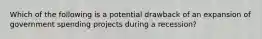 Which of the following is a potential drawback of an expansion of government spending projects during a recession?