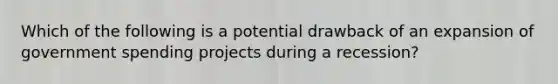 Which of the following is a potential drawback of an expansion of government spending projects during a recession?