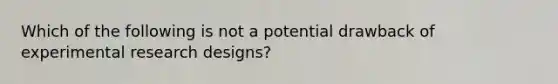 Which of the following is not a potential drawback of experimental research designs?