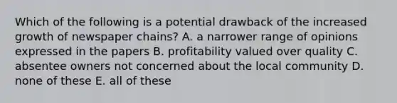 Which of the following is a potential drawback of the increased growth of newspaper chains? A. a narrower range of opinions expressed in the papers B. profitability valued over quality C. absentee owners not concerned about the local community D. none of these E. all of these