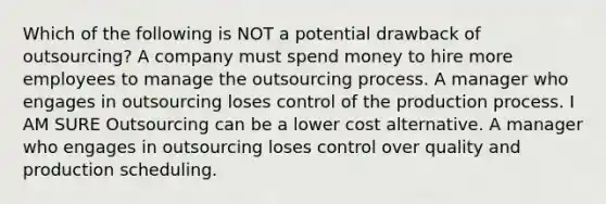 Which of the following is NOT a potential drawback of outsourcing? A company must spend money to hire more employees to manage the outsourcing process. A manager who engages in outsourcing loses control of the production process. I AM SURE Outsourcing can be a lower cost alternative. A manager who engages in outsourcing loses control over quality and production scheduling.