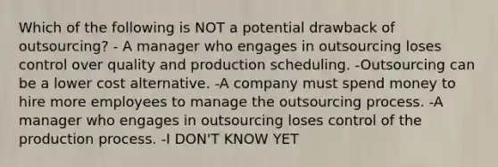 Which of the following is NOT a potential drawback of outsourcing? - A manager who engages in outsourcing loses control over quality and production scheduling. -Outsourcing can be a lower cost alternative. -A company must spend money to hire more employees to manage the outsourcing process. -A manager who engages in outsourcing loses control of the production process. -I DON'T KNOW YET