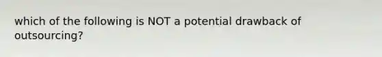 which of the following is NOT a potential drawback of outsourcing?