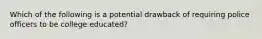 Which of the following is a potential drawback of requiring police officers to be college educated?