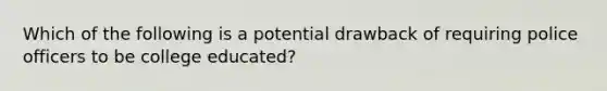 Which of the following is a potential drawback of requiring police officers to be college educated?