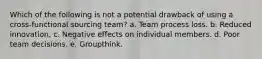 Which of the following is not a potential drawback of using a cross-functional sourcing team? a. ​Team process loss. b. ​Reduced innovation. c. Negative effects on individual members. d. ​Poor team decisions. e. ​Groupthink.