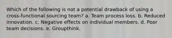 Which of the following is not a potential drawback of using a cross-functional sourcing team? a. ​Team process loss. b. ​Reduced innovation. c. Negative effects on individual members. d. ​Poor team decisions. e. ​Groupthink.