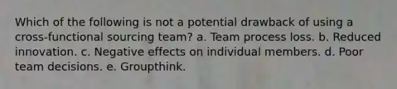 Which of the following is not a potential drawback of using a cross-functional sourcing team? a. Team process loss. b. Reduced innovation. c. Negative effects on individual members. d. Poor team decisions. e. Groupthink.