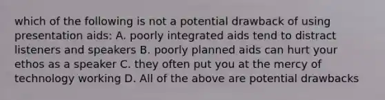 which of the following is not a potential drawback of using presentation aids: A. poorly integrated aids tend to distract listeners and speakers B. poorly planned aids can hurt your ethos as a speaker C. they often put you at the mercy of technology working D. All of the above are potential drawbacks